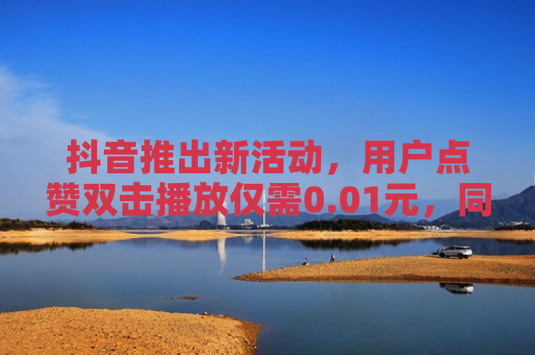 抖音推出新活动，用户点赞双击播放仅需0.01元，同时大地房产马山肥装修活动正在进行中。
