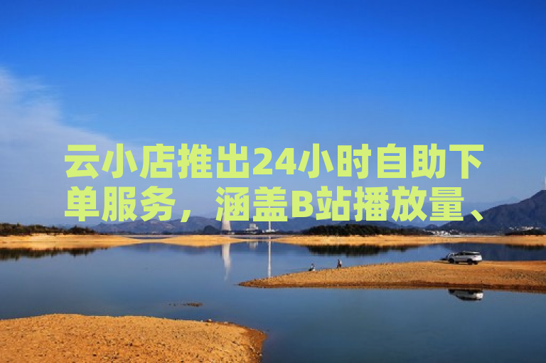 云小店推出24小时自助下单服务，涵盖B站播放量、点赞及抖音粉丝等业务。