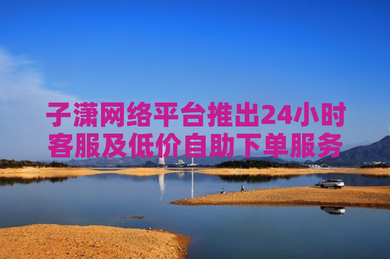 子潇网络平台推出24小时客服及低价自助下单服务，涵盖快手双击与抖音快手业务。