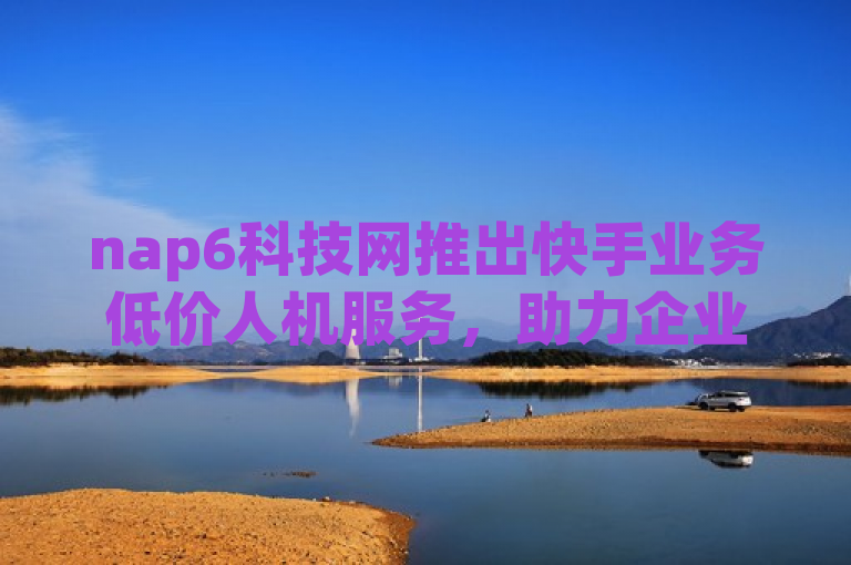 nap6科技网推出快手业务低价人机服务，助力企业数字化转型。