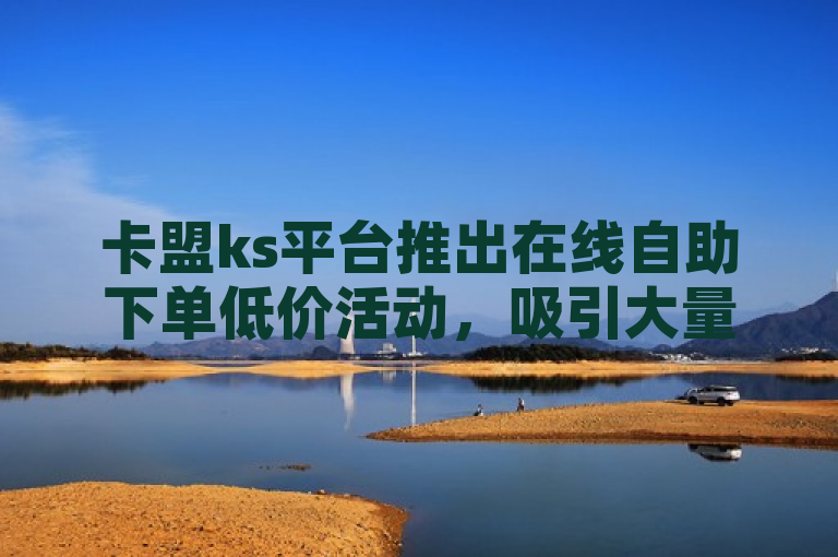 卡盟ks平台推出在线自助下单低价活动，吸引大量用户。