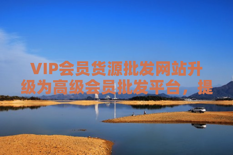 VIP会员货源批发网站升级为高级会员批发平台，提供更优质服务。