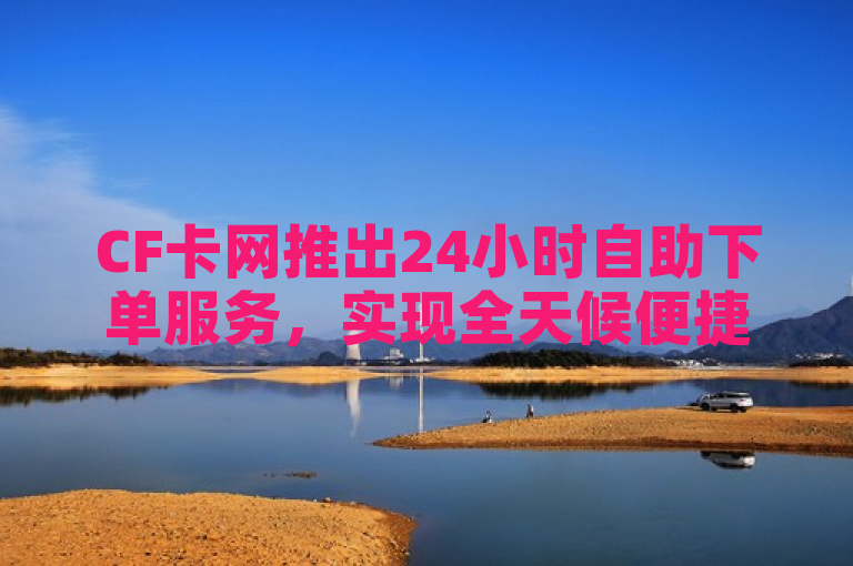CF卡网推出24小时自助下单服务，实现全天候便捷购物。