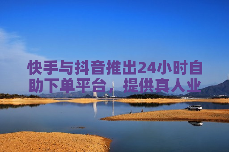 快手与抖音推出24小时自助下单平台，提供真人业务服务。