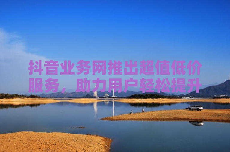 抖音业务网推出超值低价服务，助力用户轻松提升账号影响力。