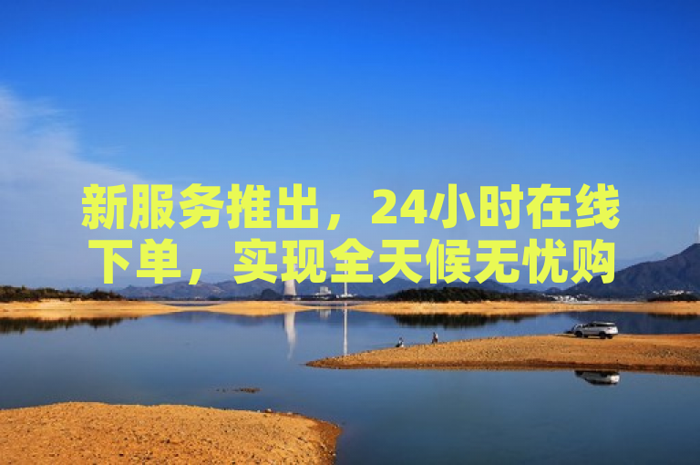新服务推出，24小时在线下单，实现全天候无忧购物体验。