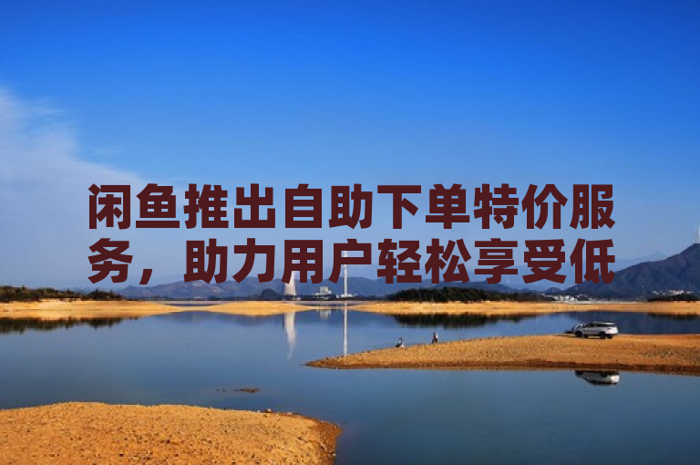 闲鱼推出自助下单特价服务，助力用户轻松享受低价购物体验。