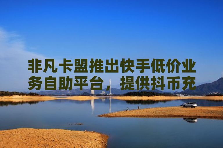 非凡卡盟推出快手低价业务自助平台，提供抖币充值及CF删除道具服务。