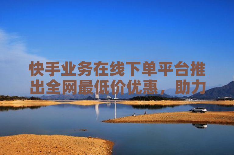 快手业务在线下单平台推出全网最低价优惠，助力用户轻松便捷完成订单。