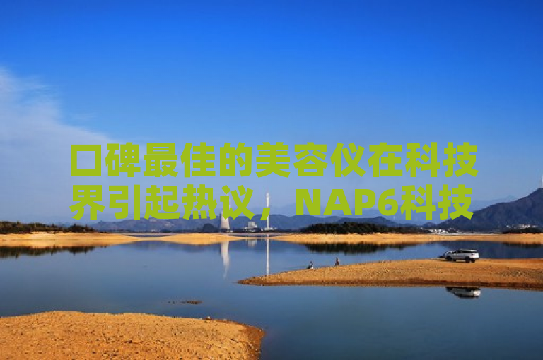 口碑最佳的美容仪在科技界引起热议，NAP6科技网与快手合作提升用户互动。