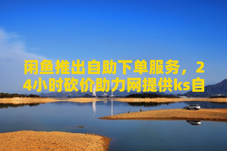 闲鱼推出自助下单服务，24小时砍价助力网提供ks自动下单平台。