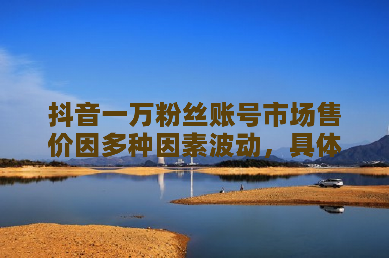 抖音一万粉丝账号市场售价因多种因素波动，具体价格需根据账号活跃度、粉丝质量及市场需求综合评估。