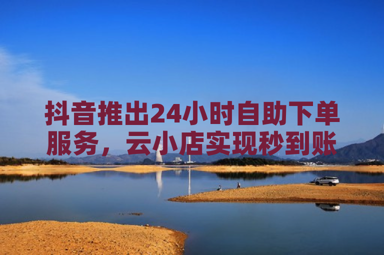 抖音推出24小时自助下单服务,云小店实现秒到账功能。