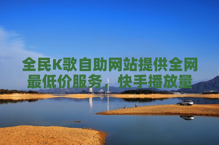 全民K歌自助网站提供全网最低价服务，快手播放量和点赞最便宜。