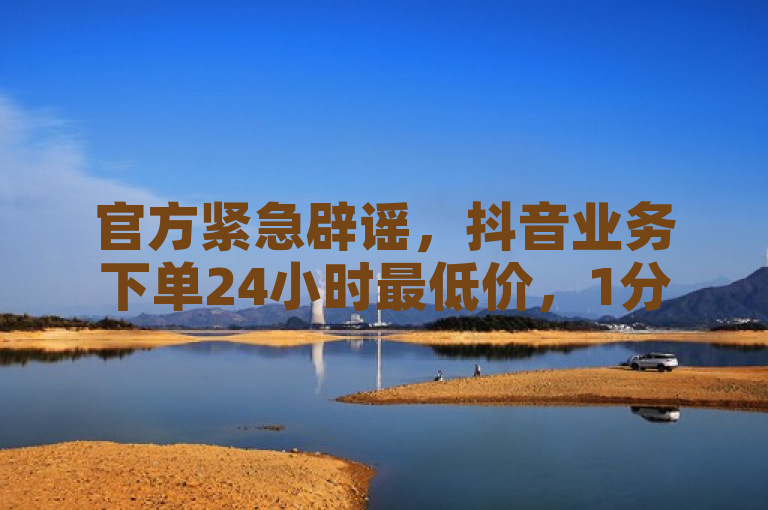 官方紧急辟谣，抖音业务下单24小时最低价，1分钟3000赞为虚假信息。