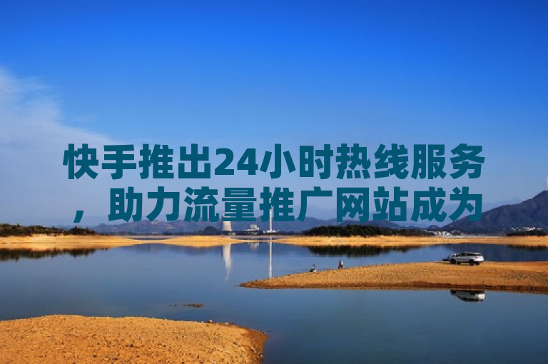 快手推出24小时热线服务，助力流量推广网站成为热门首选。