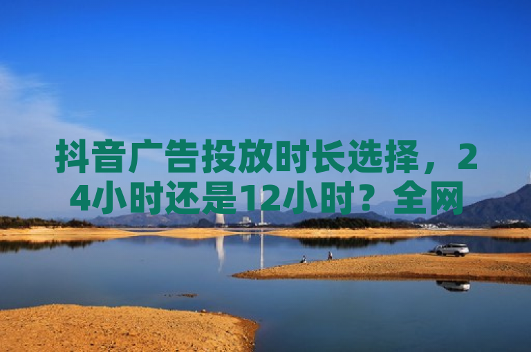 抖音广告投放时长选择，24小时还是12小时？全网辅助最低货源网为你解析。