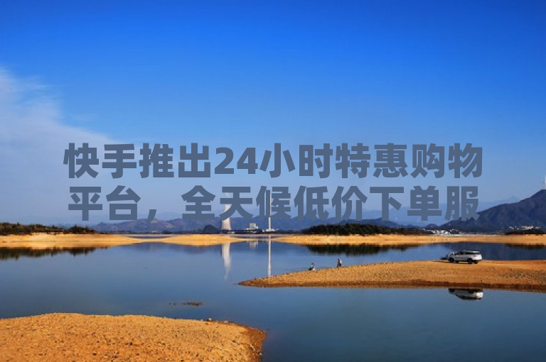 快手推出24小时特惠购物平台，全天候低价下单服务。