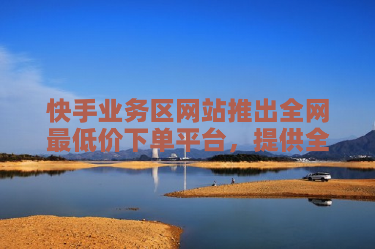 快手业务区网站推出全网最低价下单平台，提供全民K歌收听量、抖音点赞充值等服务。