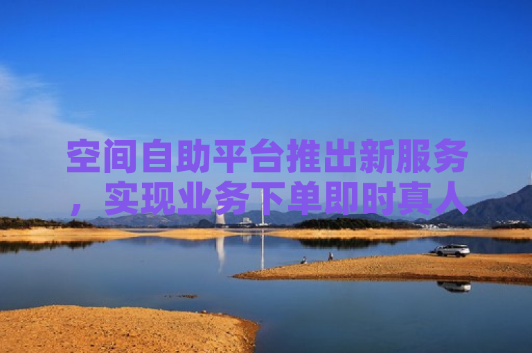 空间自助平台推出新服务，实现业务下单即时真人处理。