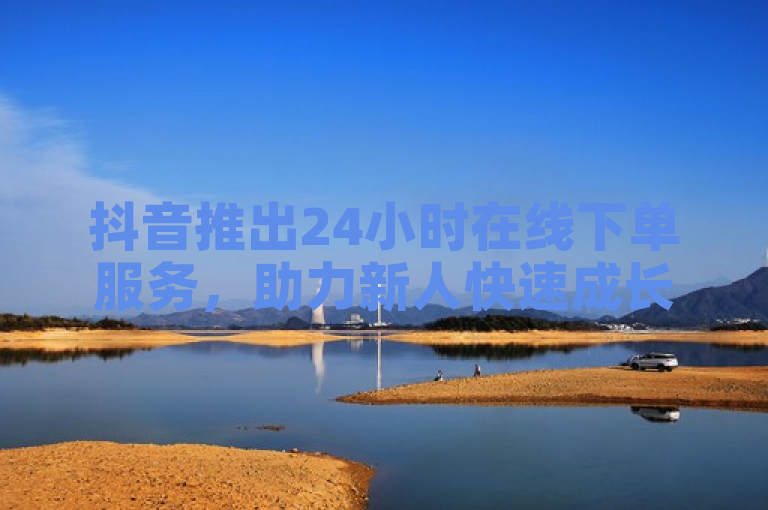 抖音推出24小时在线下单服务，助力新人快速成长。