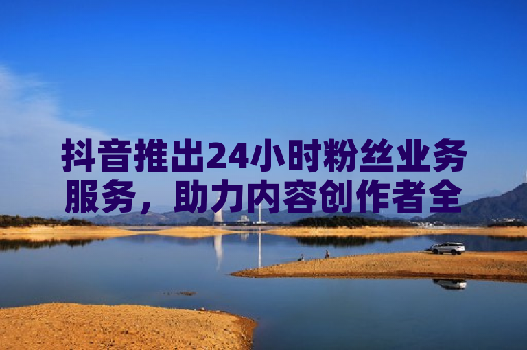 抖音推出24小时粉丝业务服务，助力内容创作者全天候增长。