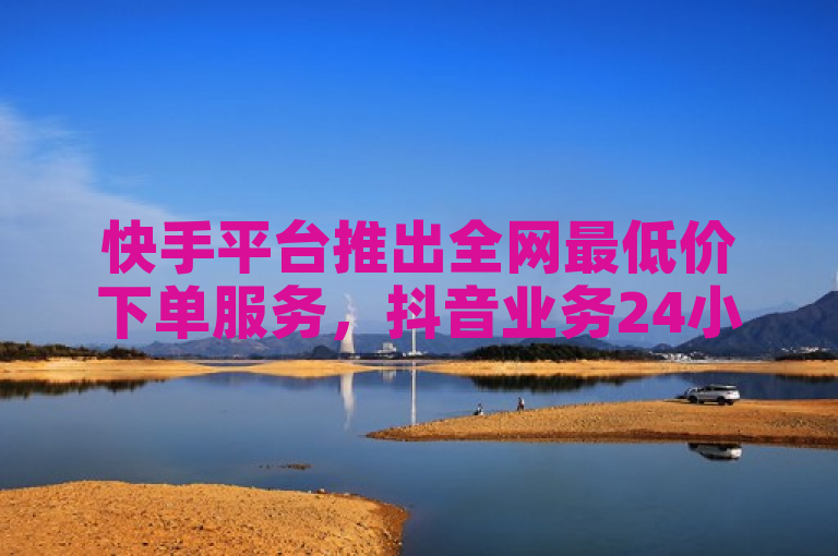 快手平台推出全网最低价下单服务，抖音业务24小时享受低价优惠。