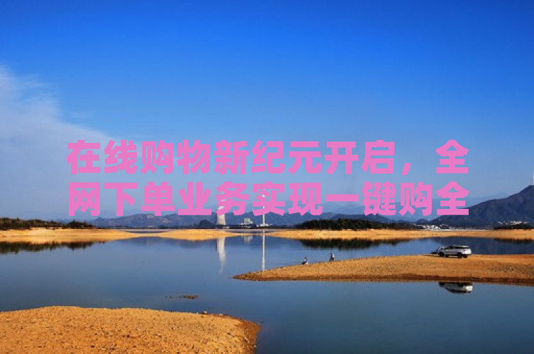 在线购物新纪元开启，全网下单业务实现一键购全球。