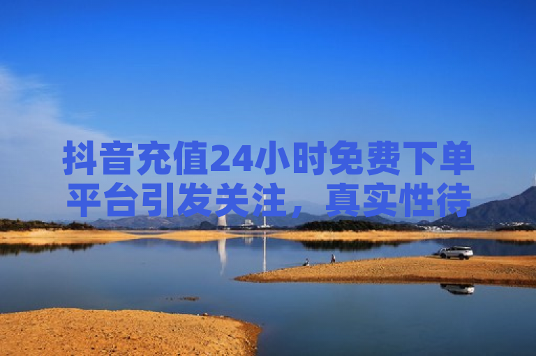 抖音充值24小时免费下单平台引发关注，真实性待验证。