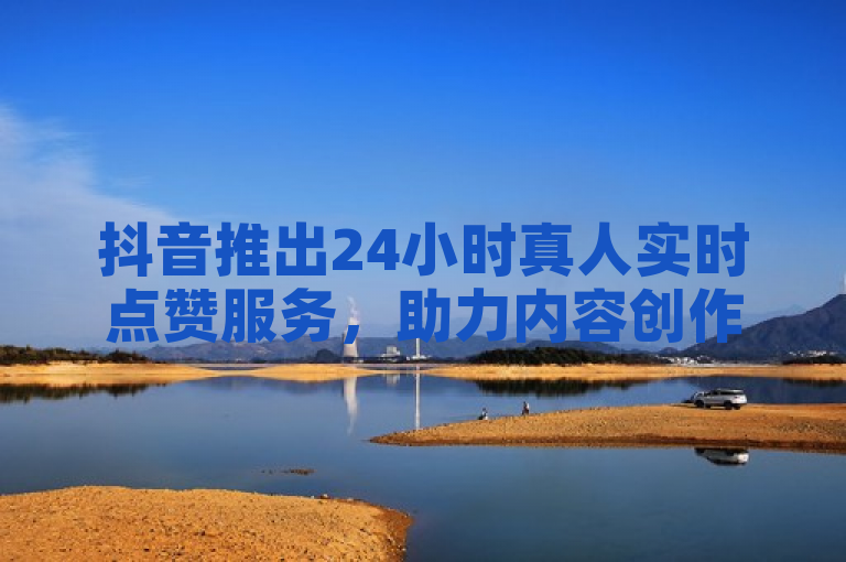 抖音推出24小时真人实时点赞服务，助力内容创作者提升互动。