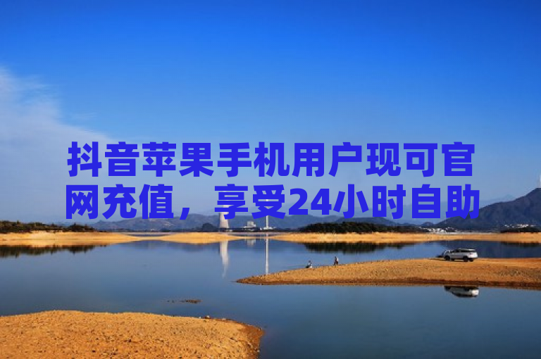 抖音苹果手机用户现可官网充值，享受24小时自助点赞服务。