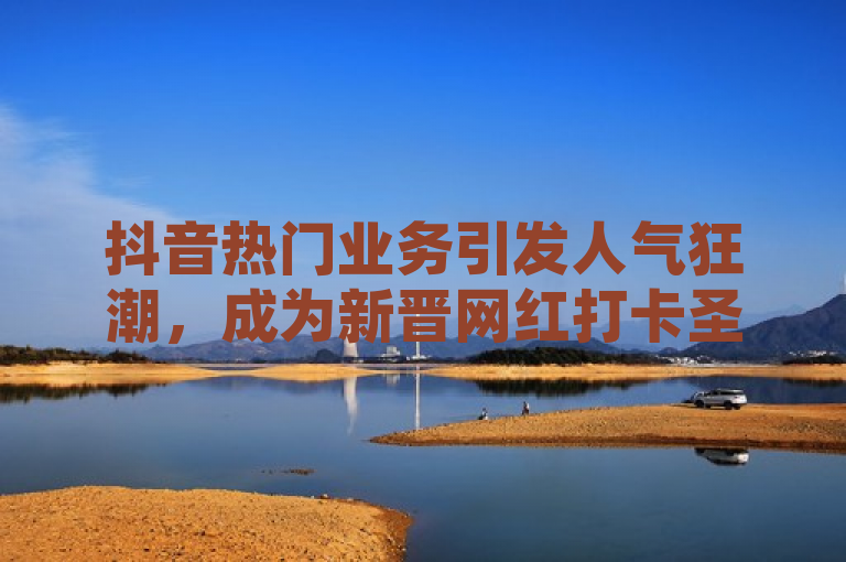 抖音热门业务引发人气狂潮，成为新晋网红打卡圣地。