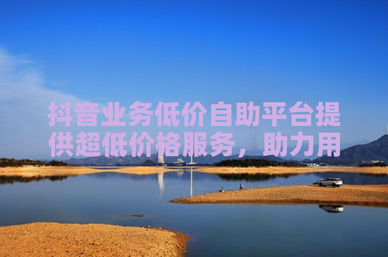 抖音业务低价自助平台提供超低价格服务，助力用户高效推广。