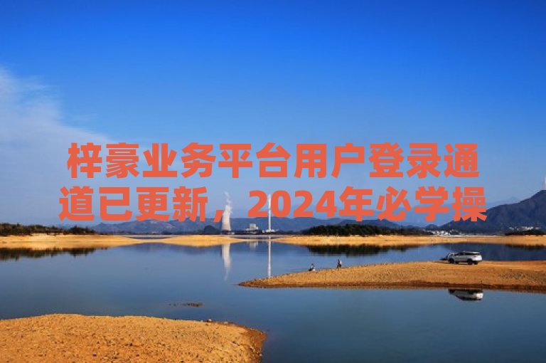 梓豪业务平台用户登录通道已更新，2024年必学操作指南。