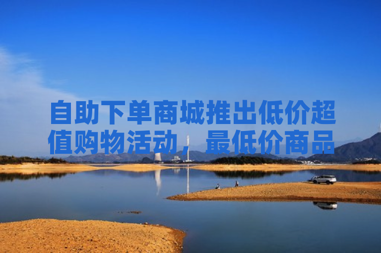 自助下单商城推出低价超值购物活动，最低价商品等你来抢！
