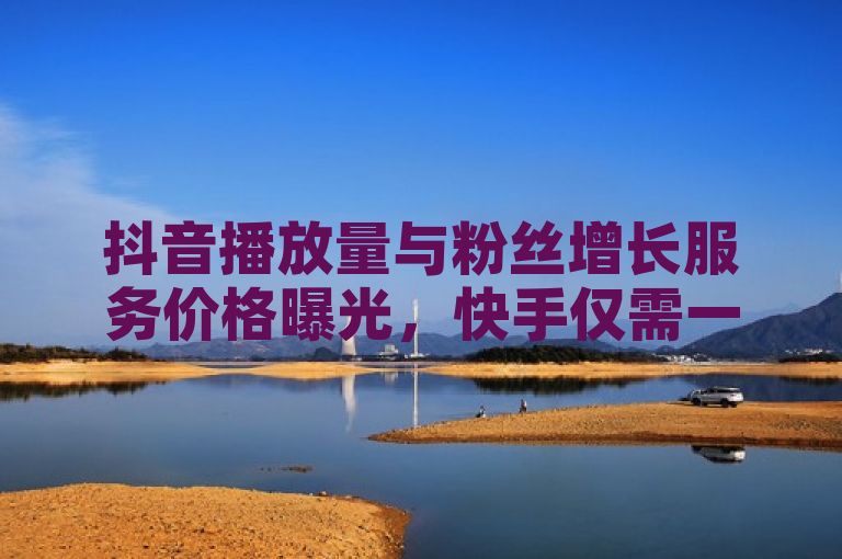 抖音播放量与粉丝增长服务价格曝光，快手仅需一毛钱。