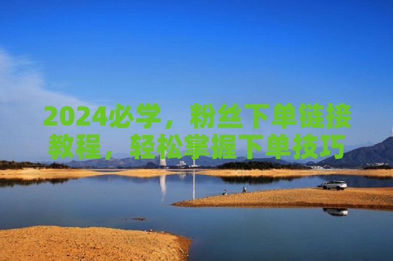 2024必学，粉丝下单链接教程，轻松掌握下单技巧！