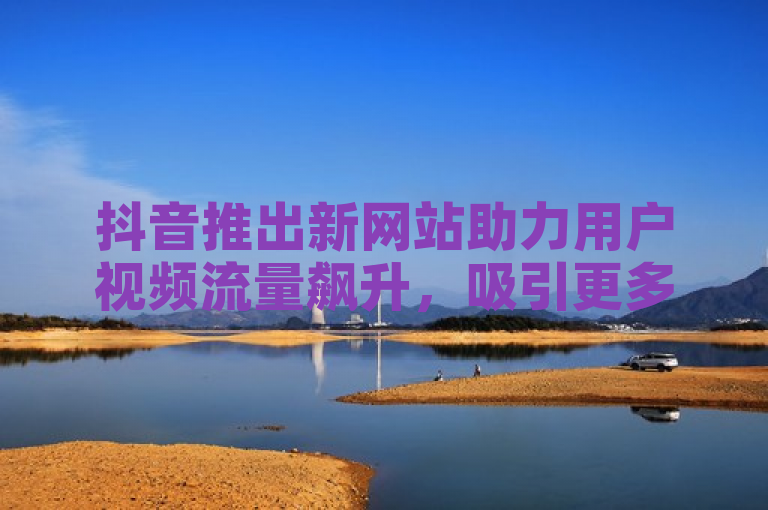 抖音推出新网站助力用户视频流量飙升，吸引更多观众关注。