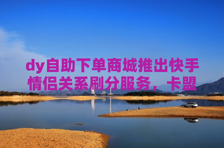 dy自助下单商城推出快手情侣关系刷分服务，卡盟全网货源，qq用户可免费领取vip。