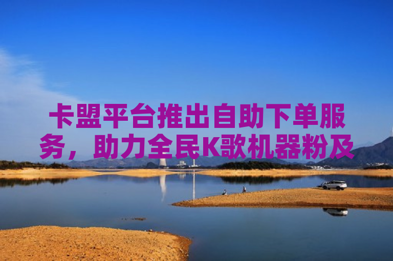 卡盟平台推出自助下单服务，助力全民K歌机器粉及今日头条视频播放量提升。