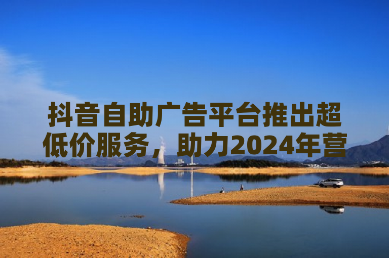 抖音自助广告平台推出超低价服务，助力2024年营销新策略。