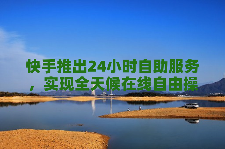 快手推出24小时自助服务，实现全天候在线自由操作。