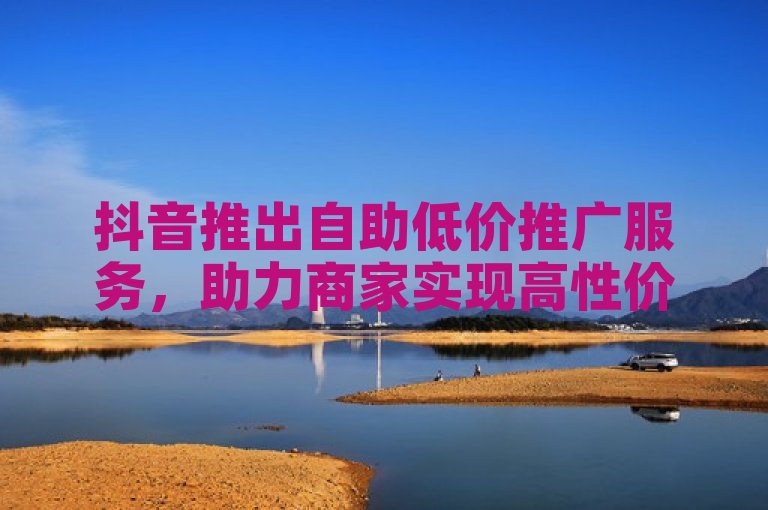 抖音推出自助低价推广服务，助力商家实现高性价比营销。