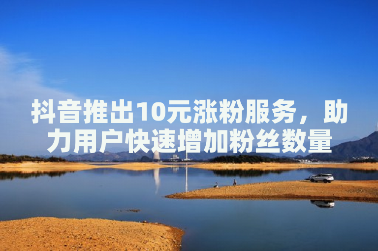 抖音推出10元涨粉服务，助力用户快速增加粉丝数量。