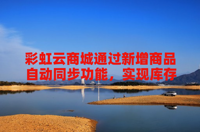 彩虹云商城通过新增商品自动同步功能，实现库存、价格等实时更新，有效提升运营效率。