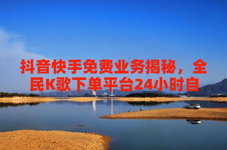 抖音快手免费业务揭秘，全民K歌下单平台24小时自助服务。