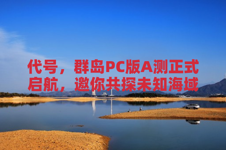 代号，群岛PC版A测正式启航，邀你共探未知海域的冒险之旅。