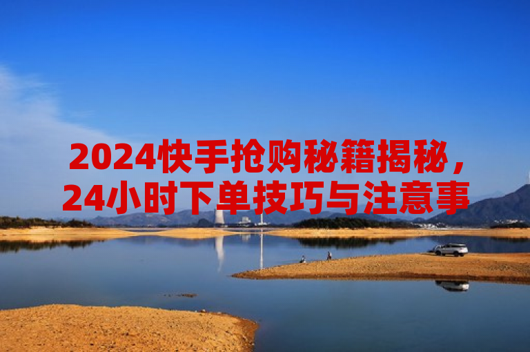 2024快手抢购秘籍揭秘，24小时下单技巧与注意事项全解析