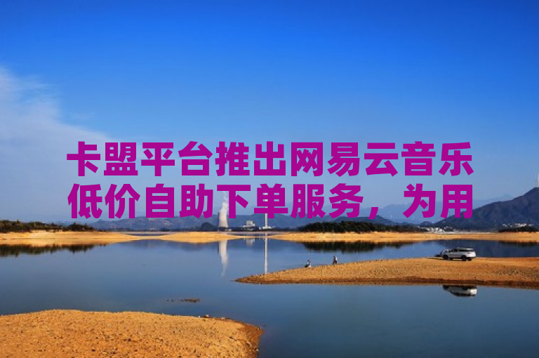 卡盟平台推出网易云音乐低价自助下单服务，为用户提供便捷优惠的音乐体验。