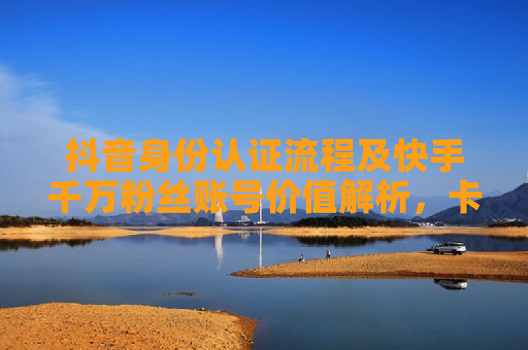 抖音身份认证流程及快手千万粉丝账号价值解析，卡盟平台提供全网最低价服务。